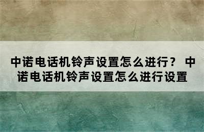 中诺电话机铃声设置怎么进行？ 中诺电话机铃声设置怎么进行设置